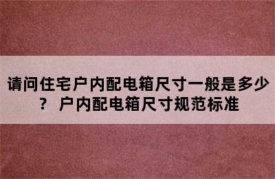 请问住宅户内配电箱尺寸一般是多少？ 户内配电箱尺寸规范标准